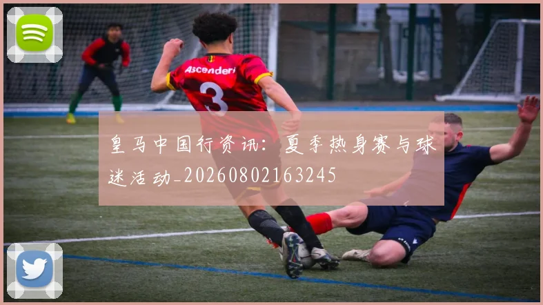 皇马中国行资讯:夏季热身赛与球迷活动_20260802163245