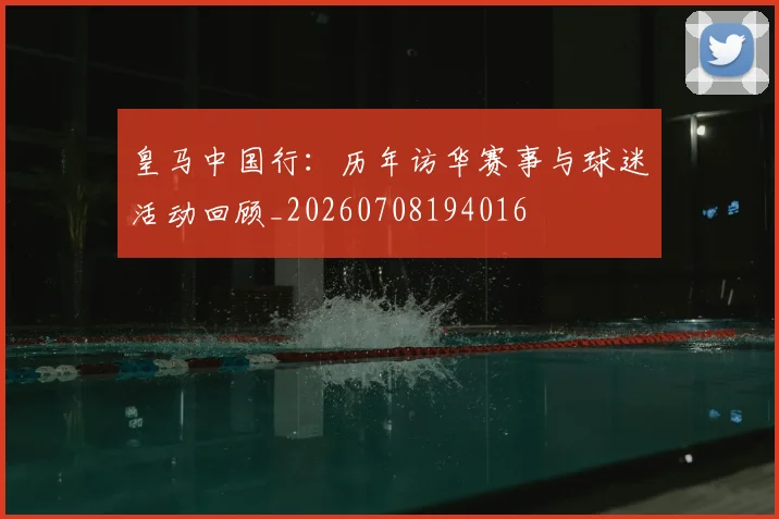 皇马中国行:历年访华赛事与球迷活动回顾_20260708194016