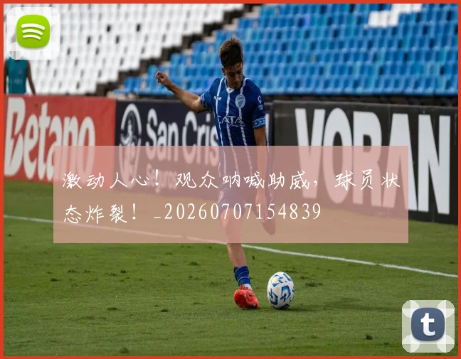 激动人心!观众呐喊助威,球员状态炸裂!_20260707154839